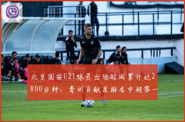 北京国安U21球员出场时间累计达2800分钟,青训贡献度排名中超第一