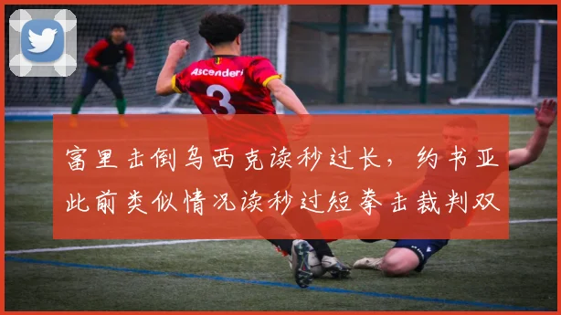 富里击倒乌西克读秒过长,约书亚此前类似情况读秒过短拳击裁判双标