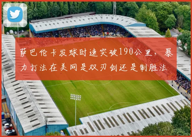 萨巴伦卡发球时速突破190公里,暴力打法在美网是双刃剑还是制胜法宝?