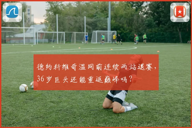 德约科维奇温网前连续两站退赛,36岁巨头还能重返巅峰吗?