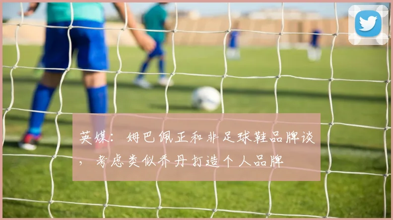 英媒:姆巴佩正和非足球鞋品牌谈,考虑类似乔丹打造个人品牌
