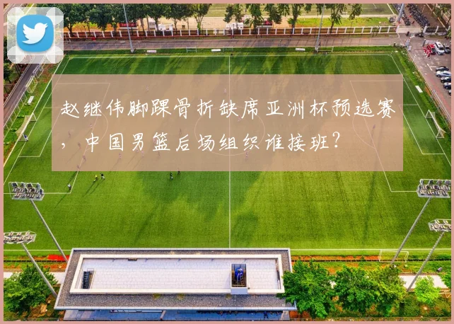 赵继伟脚踝骨折缺席亚洲杯预选赛,中国男篮后场组织谁接班?