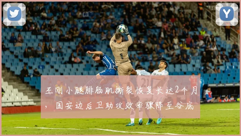 王刚小腿腓肠肌撕裂恢复长达2个月,国安边后卫助攻效率骤降至谷底